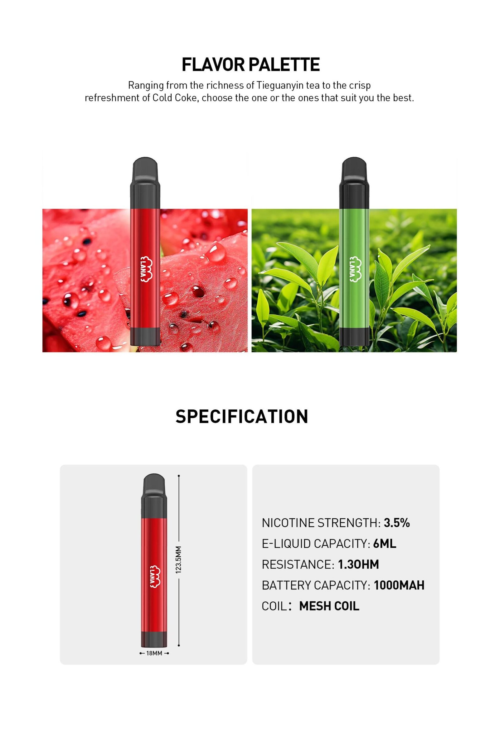 LANA PEN 2000 PUFFS Mesh Coil with 10000 mAh battery, Nicotine contains of 3.5%, E-liquid 6ML and 1.3ohm. The pen with 1.3ohm mesh coil, each puff becomes a richer, immersive experience, merging taste, visuals, and consistency seamlessly. Reliable Powerhouse Experience uninterrupted pleasure with our enduring battery. More than a companion, it's the key to lasting satisfaction. Visual Splendor with metal-textured appeal Step into visual delight as our metal-textured vapes showcase a spectrum of colors, each design radiating unique elegance. Flavour Palette Ranging from the richness of Tie Guan Yin Tea to the crisp refreshment of Cold Coke, choose the one or the ones that suit you the best.
